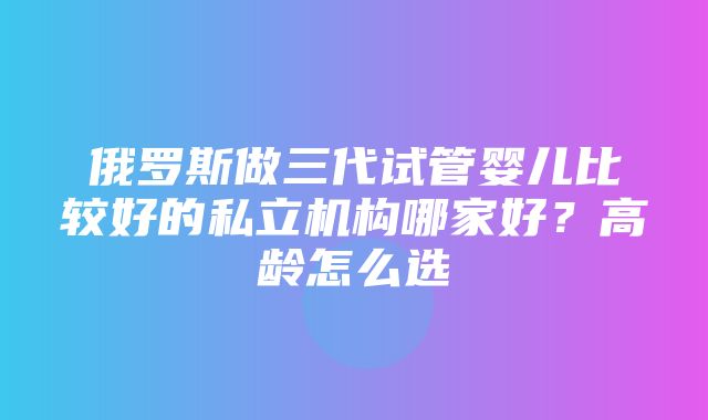 俄罗斯做三代试管婴儿比较好的私立机构哪家好？高龄怎么选