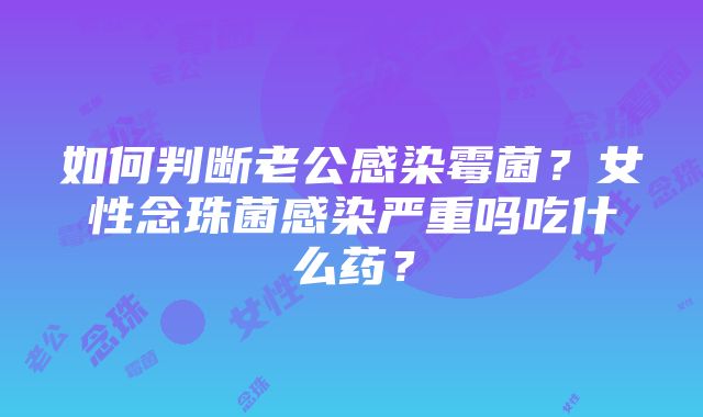 如何判断老公感染霉菌？女性念珠菌感染严重吗吃什么药？