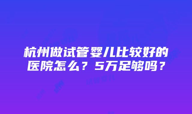 杭州做试管婴儿比较好的医院怎么？5万足够吗？