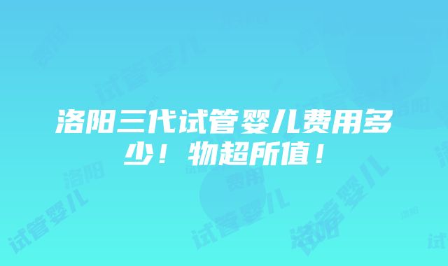 洛阳三代试管婴儿费用多少！物超所值！