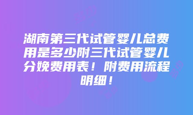 湖南第三代试管婴儿总费用是多少附三代试管婴儿分娩费用表！附费用流程明细！