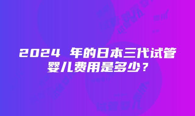 2024 年的日本三代试管婴儿费用是多少？