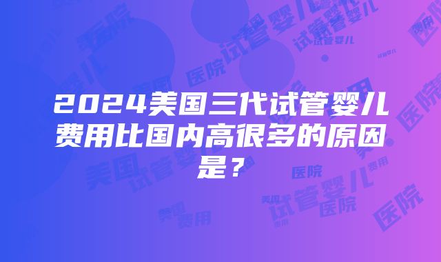 2024美国三代试管婴儿费用比国内高很多的原因是？