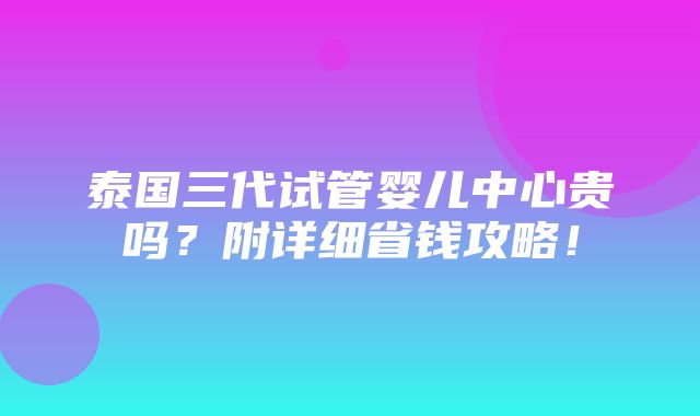 泰国三代试管婴儿中心贵吗？附详细省钱攻略！