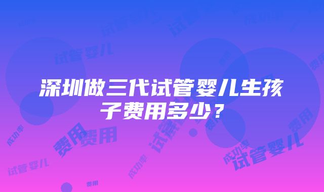 深圳做三代试管婴儿生孩子费用多少？