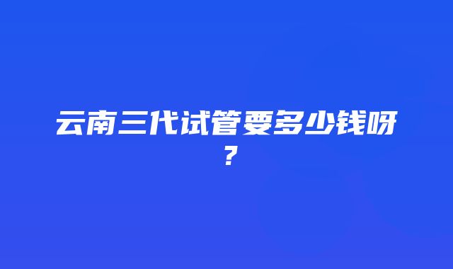 云南三代试管要多少钱呀？