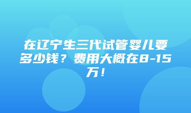 在辽宁生三代试管婴儿要多少钱？费用大概在8-15万！