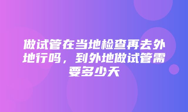 做试管在当地检查再去外地行吗，到外地做试管需要多少天