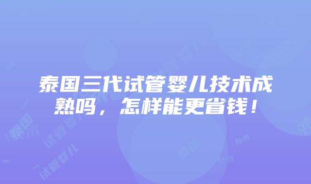 泰国三代试管婴儿技术成熟吗，怎样能更省钱！