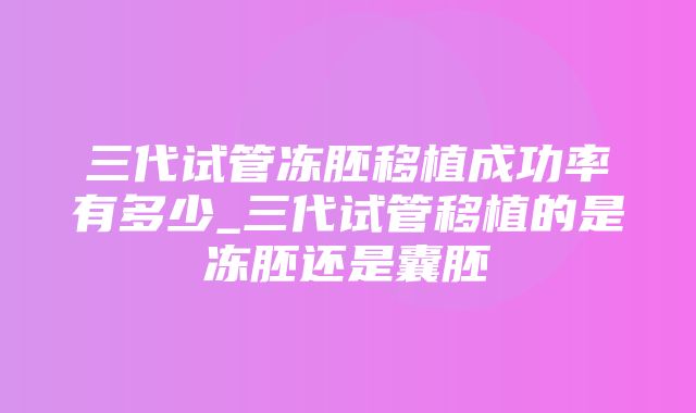 三代试管冻胚移植成功率有多少_三代试管移植的是冻胚还是囊胚