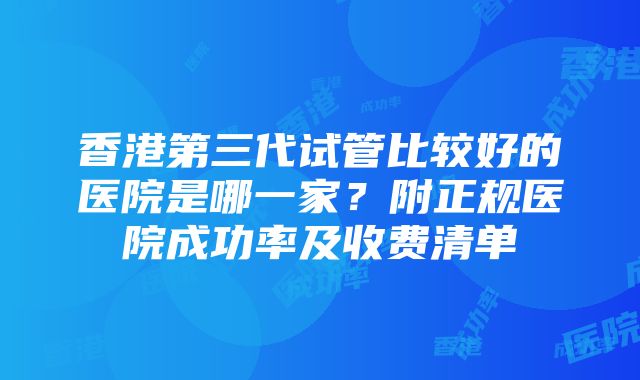 香港第三代试管比较好的医院是哪一家？附正规医院成功率及收费清单