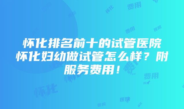 怀化排名前十的试管医院怀化妇幼做试管怎么样？附服务费用！