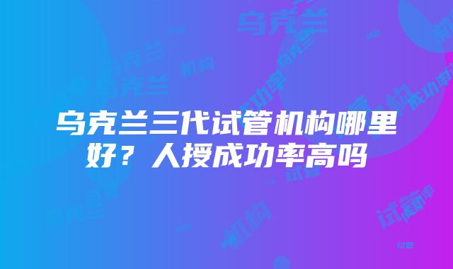 乌克兰三代试管机构哪里好？人授成功率高吗