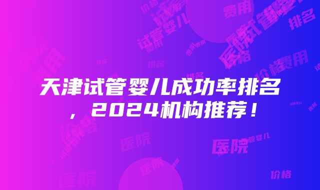 天津试管婴儿成功率排名，2024机构推荐！