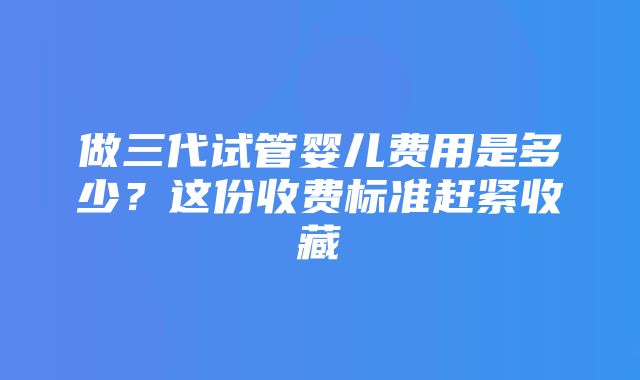 做三代试管婴儿费用是多少？这份收费标准赶紧收藏