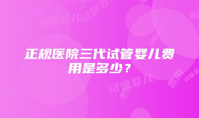 正规医院三代试管婴儿费用是多少？