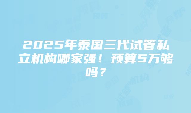 2025年泰国三代试管私立机构哪家强！预算5万够吗？