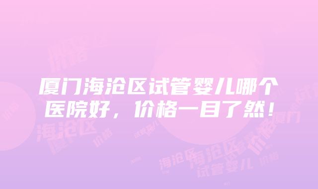 厦门海沧区试管婴儿哪个医院好，价格一目了然！