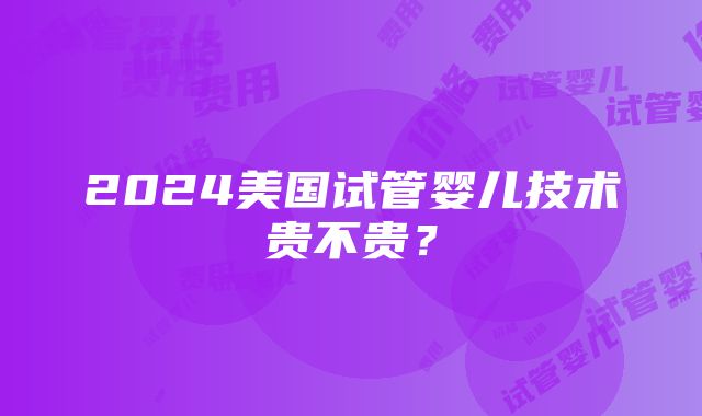 2024美国试管婴儿技术贵不贵？