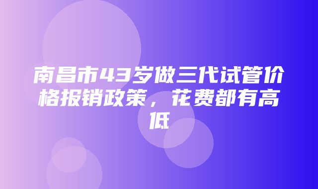 南昌市43岁做三代试管价格报销政策，花费都有高低