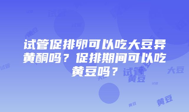 试管促排卵可以吃大豆异黄酮吗？促排期间可以吃黄豆吗？