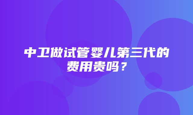 中卫做试管婴儿第三代的费用贵吗？