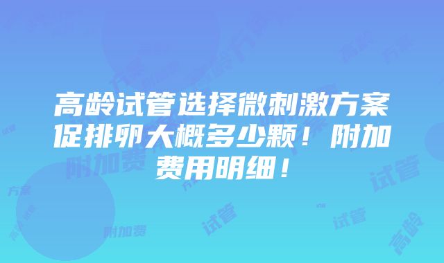 高龄试管选择微刺激方案促排卵大概多少颗！附加费用明细！