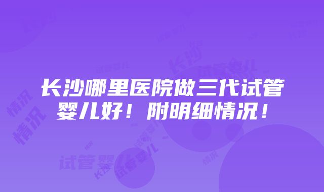 长沙哪里医院做三代试管婴儿好！附明细情况！