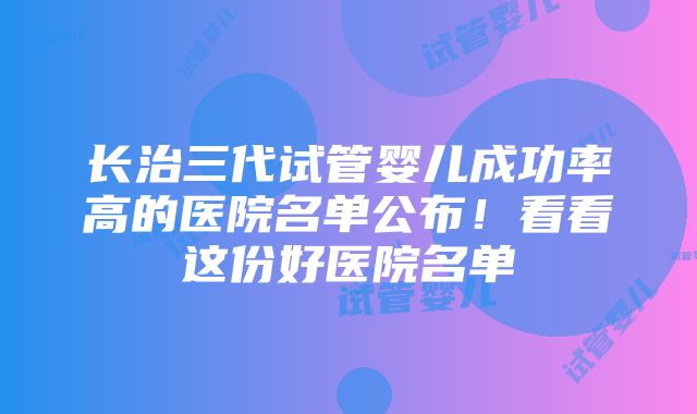 长治三代试管婴儿成功率高的医院名单公布！看看这份好医院名单