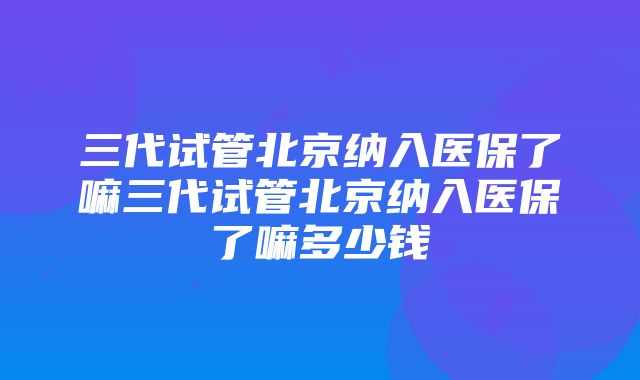 三代试管北京纳入医保了嘛三代试管北京纳入医保了嘛多少钱