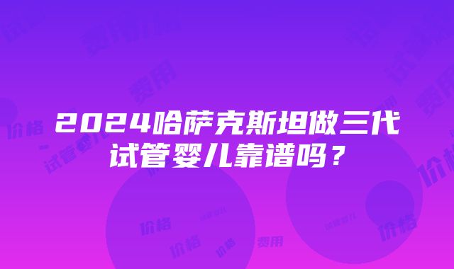 2024哈萨克斯坦做三代试管婴儿靠谱吗？