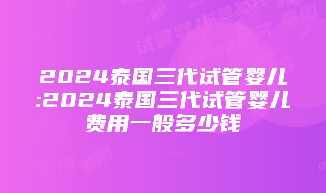 2024泰国三代试管婴儿:2024泰国三代试管婴儿费用一般多少钱