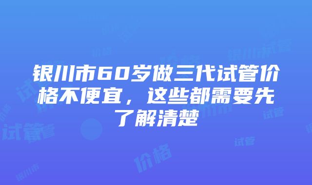 银川市60岁做三代试管价格不便宜，这些都需要先了解清楚