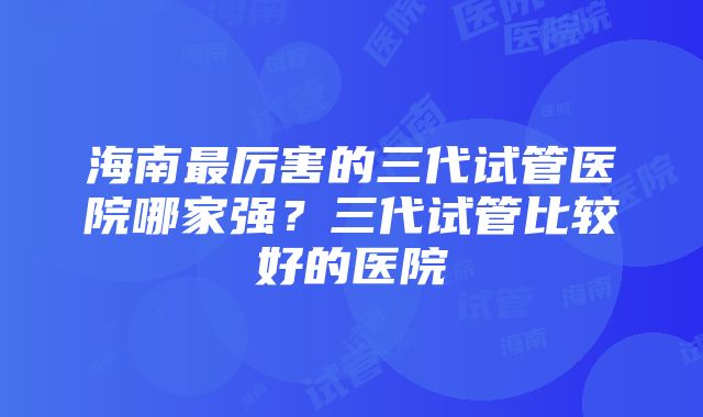 海南最厉害的三代试管医院哪家强？三代试管比较好的医院