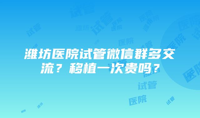 潍坊医院试管微信群多交流？移植一次贵吗？