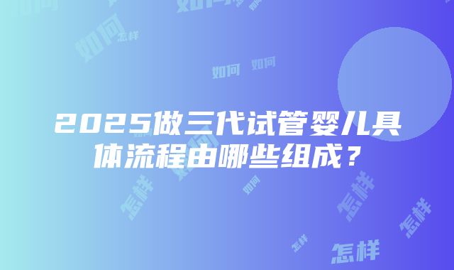 2025做三代试管婴儿具体流程由哪些组成？