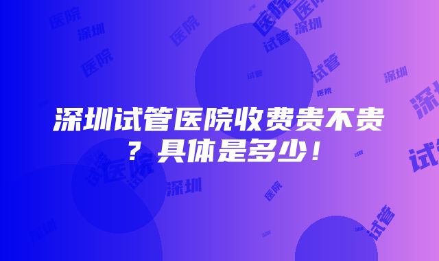 深圳试管医院收费贵不贵？具体是多少！