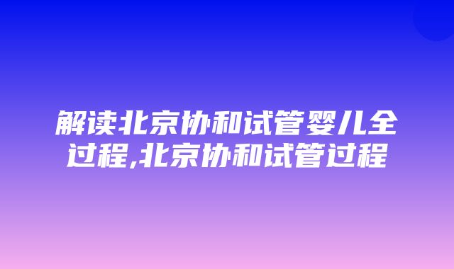 解读北京协和试管婴儿全过程,北京协和试管过程