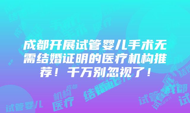 成都开展试管婴儿手术无需结婚证明的医疗机构推荐！千万别忽视了！