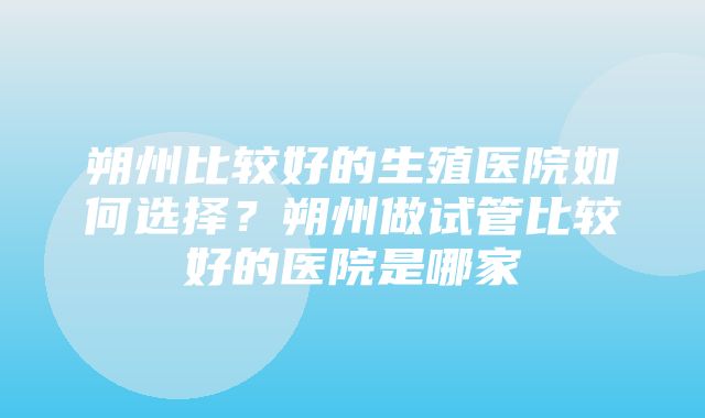 朔州比较好的生殖医院如何选择？朔州做试管比较好的医院是哪家