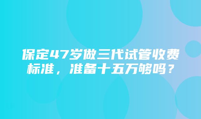 保定47岁做三代试管收费标准，准备十五万够吗？