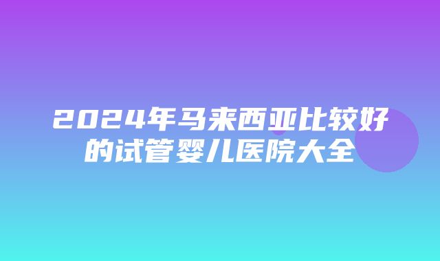 2024年马来西亚比较好的试管婴儿医院大全