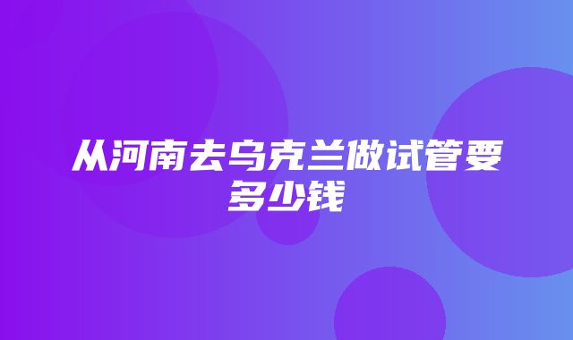 从河南去乌克兰做试管要多少钱