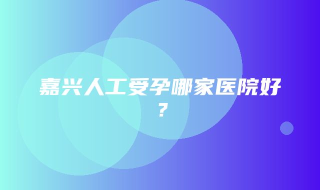 嘉兴人工受孕哪家医院好？