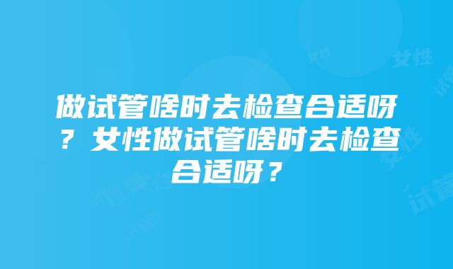 做试管啥时去检查合适呀？女性做试管啥时去检查合适呀？