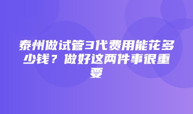 泰州做试管3代费用能花多少钱？做好这两件事很重要