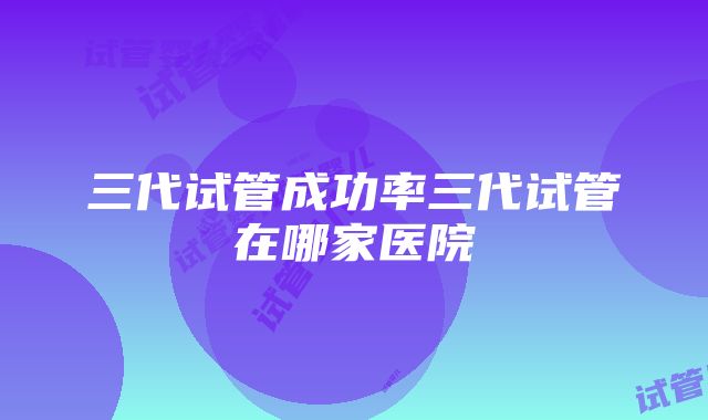 三代试管成功率三代试管在哪家医院