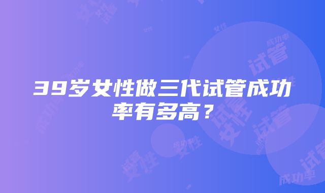 39岁女性做三代试管成功率有多高？