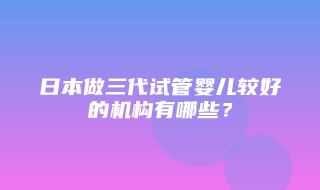 日本做三代试管婴儿较好的机构有哪些？