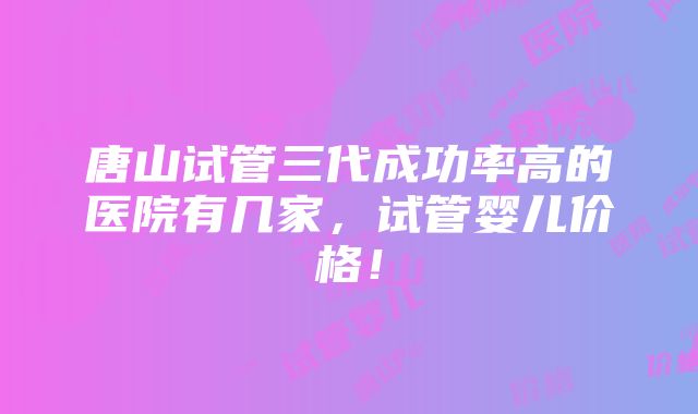 唐山试管三代成功率高的医院有几家，试管婴儿价格！